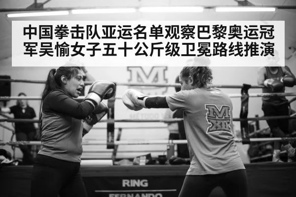 中国拳击队亚运名单观察巴黎奥运冠军吴愉女子五十公斤级卫冕路线推演