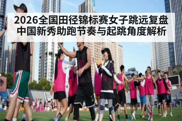 2026全国田径锦标赛女子跳远复盘 中国新秀助跑节奏与起跳角度解析